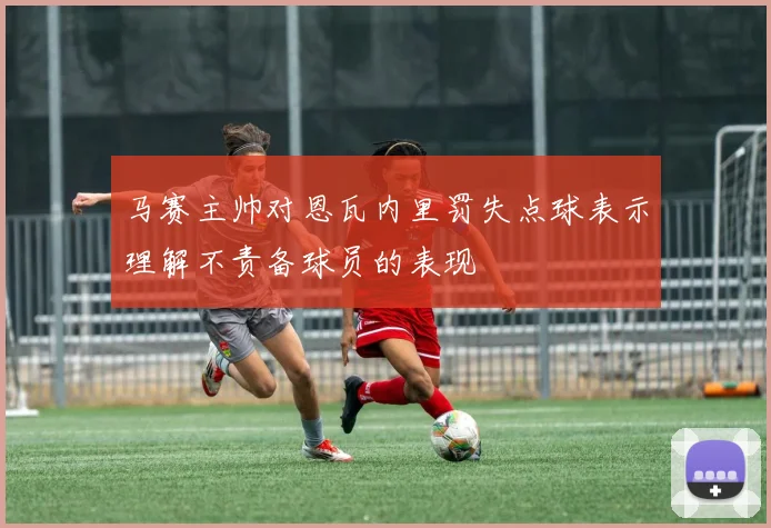 马赛主帅对恩瓦内里罚失点球表示理解不责备球员的表现