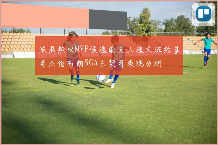浓眉热议MVP候选前五人选文班约基奇杰伦布朗SGA东契奇表现分析