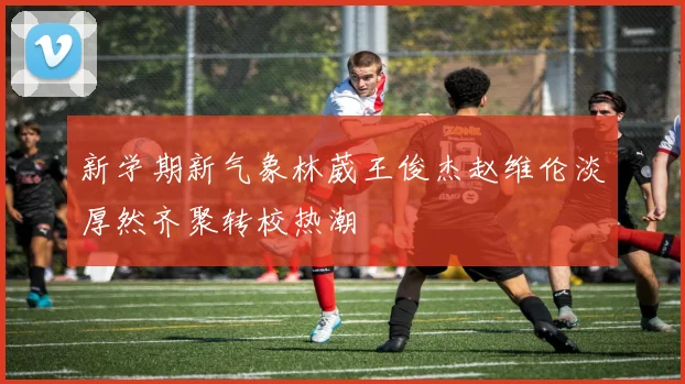 新学期新气象林葳王俊杰赵维伦淡厚然齐聚转校热潮