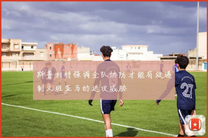 斯普利特强调全队协防才能有效遏制文班亚马的进攻威胁