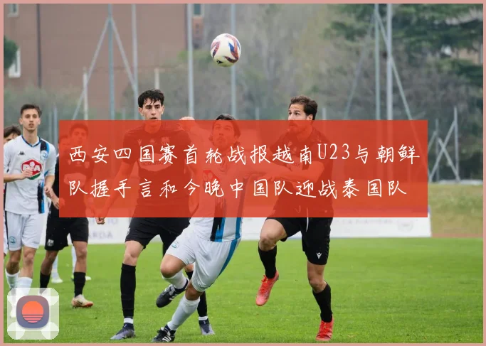 西安四国赛首轮战报越南U23与朝鲜队握手言和今晚中国队迎战泰国队