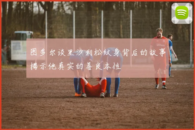 图多尔谈里沙利松纹身背后的故事揭示他真实的善良本性