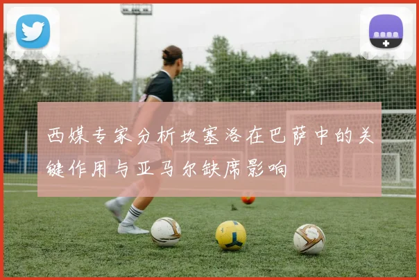 西媒专家分析坎塞洛在巴萨中的关键作用与亚马尔缺席影响