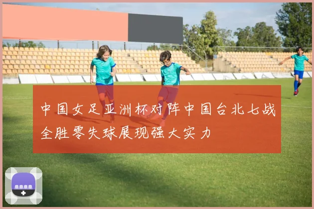 中国女足亚洲杯对阵中国台北七战全胜零失球展现强大实力