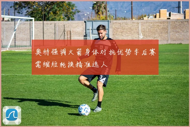 奥特强调火箭身体对抗优势季后赛需缩短轮换精准选人