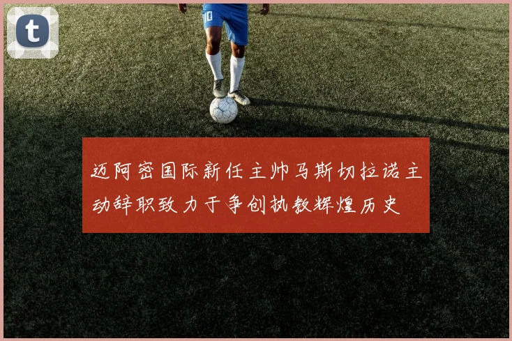 迈阿密国际新任主帅马斯切拉诺主动辞职致力于争创执教辉煌历史