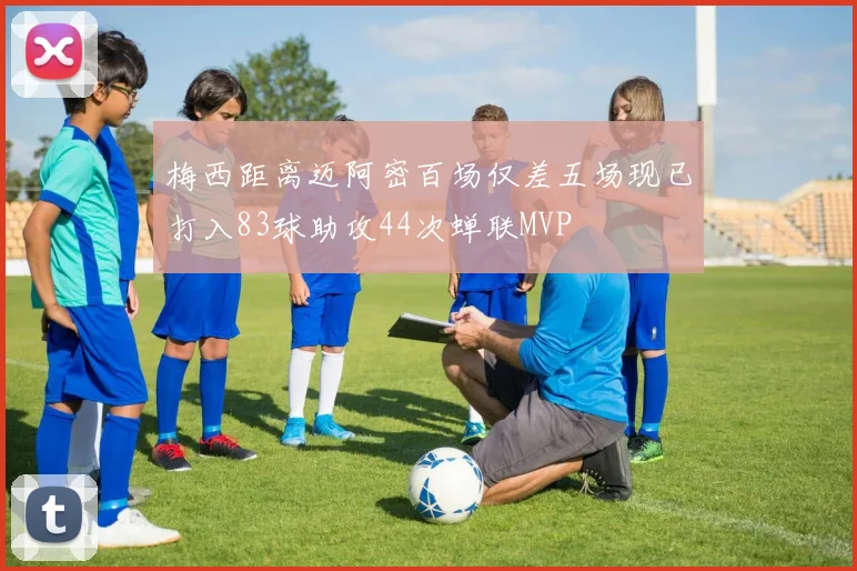 梅西距离迈阿密百场仅差五场现已打入83球助攻44次蝉联MVP