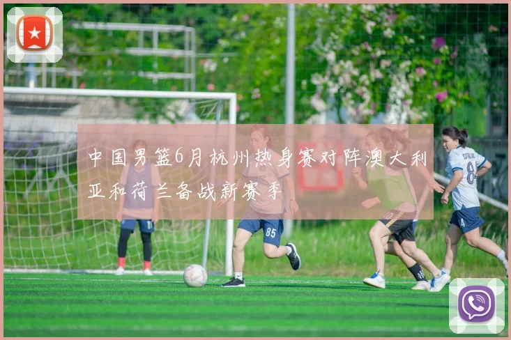 中国男篮6月杭州热身赛对阵澳大利亚和荷兰备战新赛季