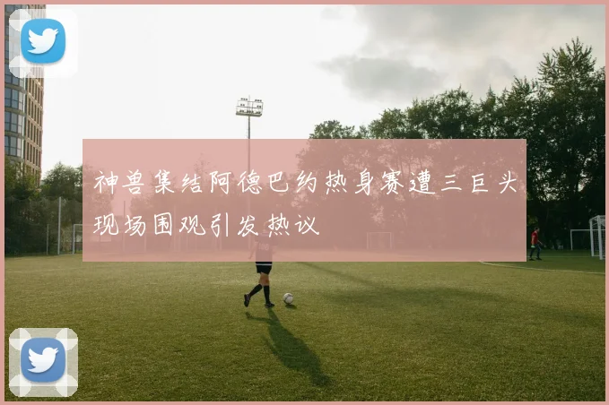 神兽集结阿德巴约热身赛遭三巨头现场围观引发热议