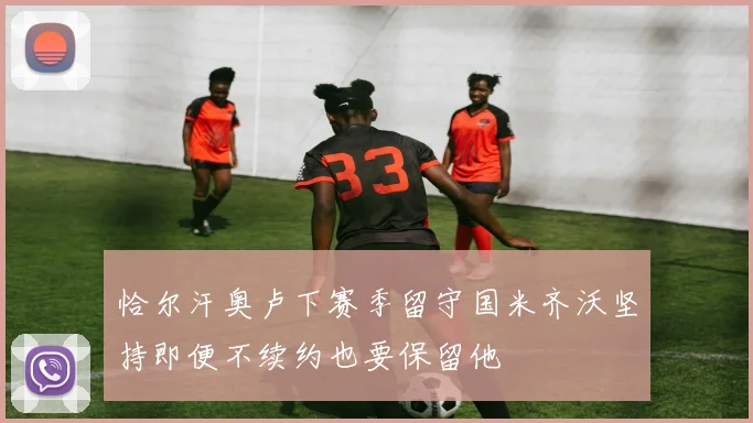 恰尔汗奥卢下赛季留守国米齐沃坚持即便不续约也要保留他