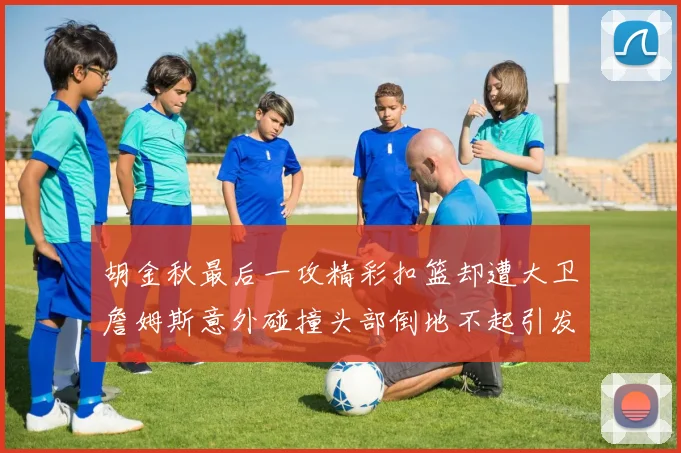 胡金秋最后一攻精彩扣篮却遭大卫詹姆斯意外碰撞头部倒地不起引发关注
