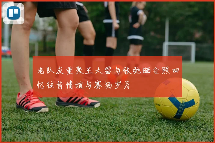 老队友重聚王大雷与张弛晒合照回忆往昔情谊与赛场岁月