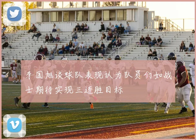 李国旭谈球队表现认为队员们如战士期待实现三连胜目标