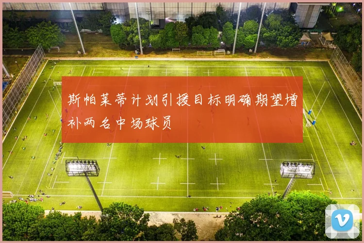 斯帕莱蒂计划引援目标明确期望增补两名中场球员