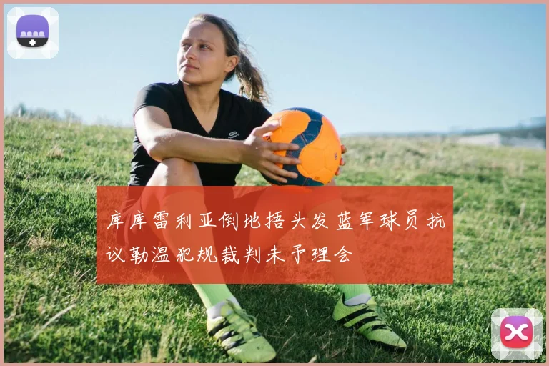库库雷利亚倒地捂头发蓝军球员抗议勒温犯规裁判未予理会