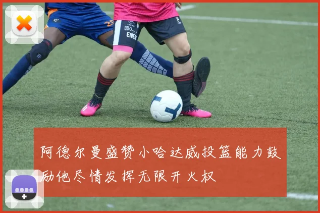阿德尔曼盛赞小哈达威投篮能力鼓励他尽情发挥无限开火权