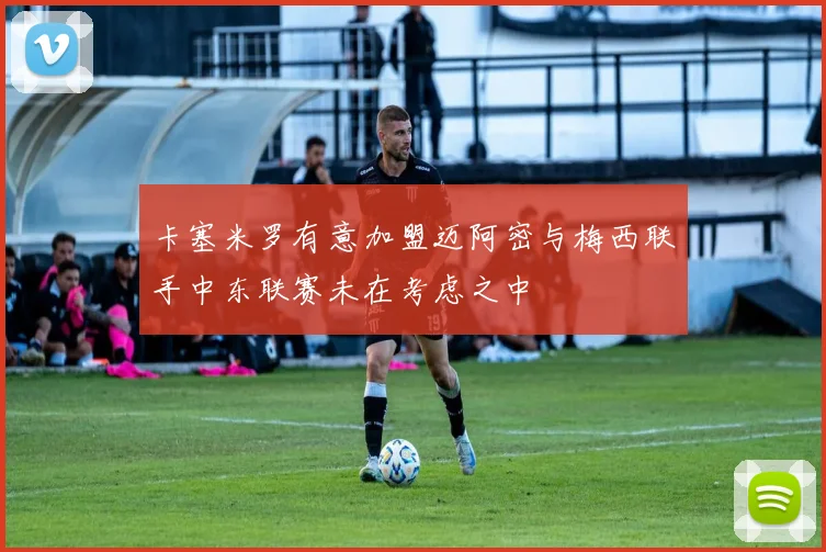 卡塞米罗有意加盟迈阿密与梅西联手中东联赛未在考虑之中