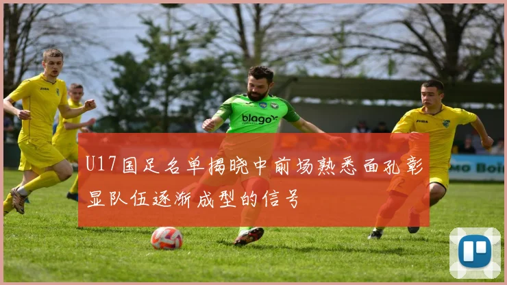 U17国足名单揭晓中前场熟悉面孔彰显队伍逐渐成型的信号